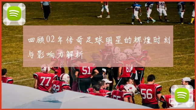 回顾02年传奇足球明星的辉煌时刻与影响力解析