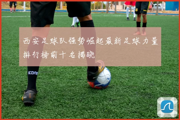 西安足球队强势崛起最新足球力量排行榜前十名揭晓