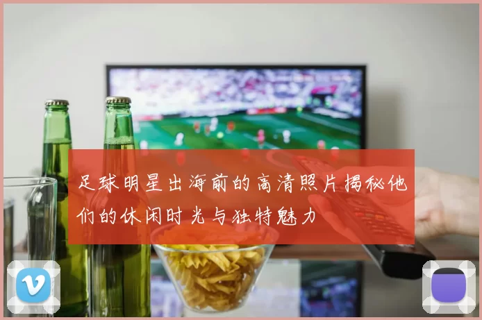 足球明星出海前的高清照片揭秘他们的休闲时光与独特魅力