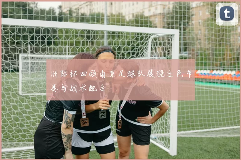 洲际杯回顾南京足球队展现出色节奏与战术配合