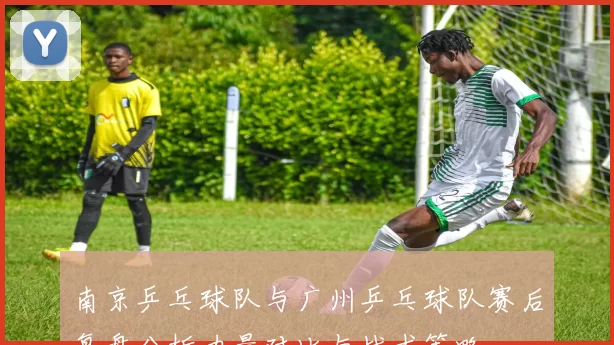 南京乒乓球队与广州乒乓球队赛后复盘分析力量对比与战术策略
