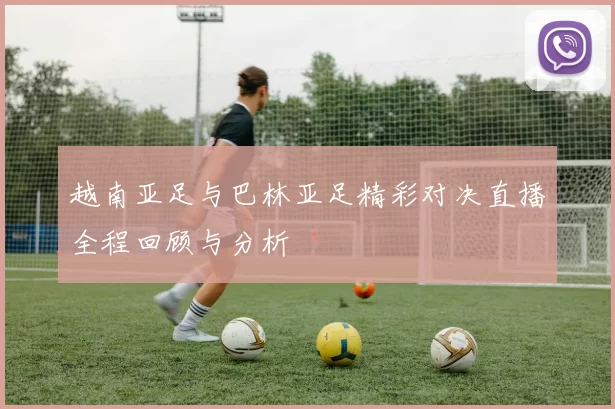 越南亚足与巴林亚足精彩对决直播全程回顾与分析