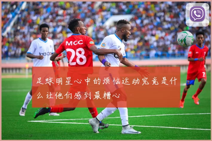 足球明星心中的烦恼运动究竟是什么让他们感到最糟心