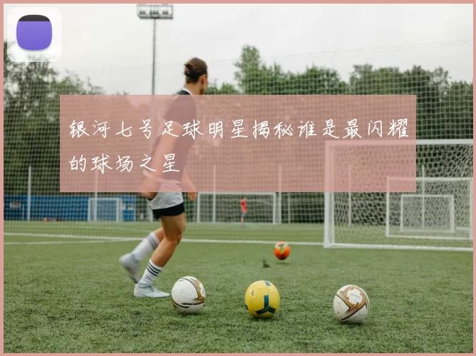 银河七号足球明星揭秘谁是最闪耀的球场之星