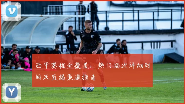 西甲赛程全覆盖，热门场次详细时间及直播渠道指南