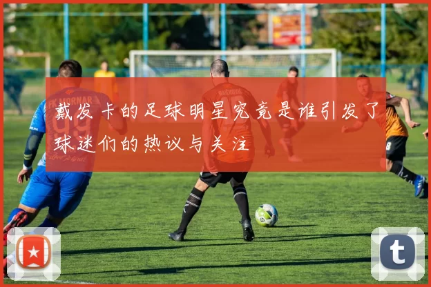 戴发卡的足球明星究竟是谁引发了球迷们的热议与关注