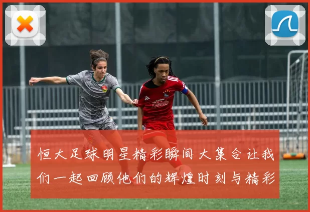 恒大足球明星精彩瞬间大集合让我们一起回顾他们的辉煌时刻与精彩表现