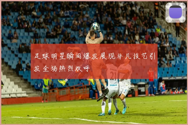 足球明星瞬间爆发展现非凡技艺引发全场热烈欢呼
