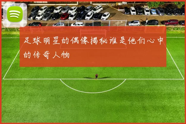 足球明星的偶像揭秘谁是他们心中的传奇人物