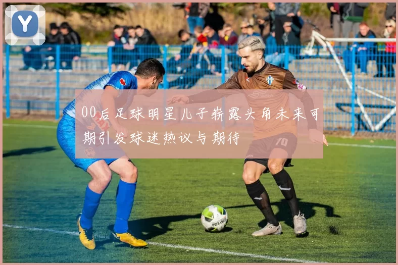 00后足球明星儿子崭露头角未来可期引发球迷热议与期待