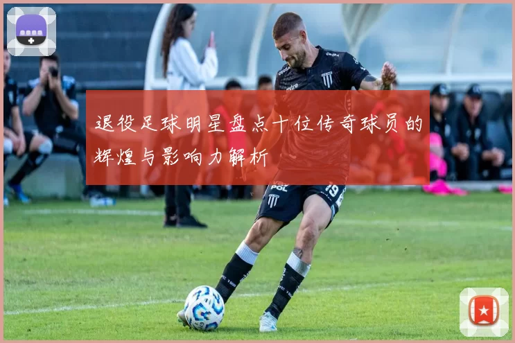 退役足球明星盘点十位传奇球员的辉煌与影响力解析