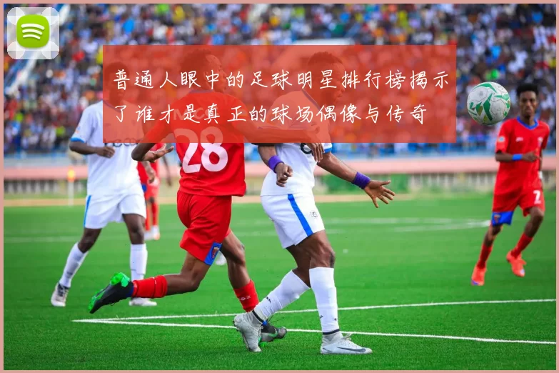 普通人眼中的足球明星排行榜揭示了谁才是真正的球场偶像与传奇