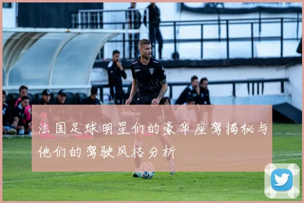 法国足球明星们的豪华座驾揭秘与他们的驾驶风格分析