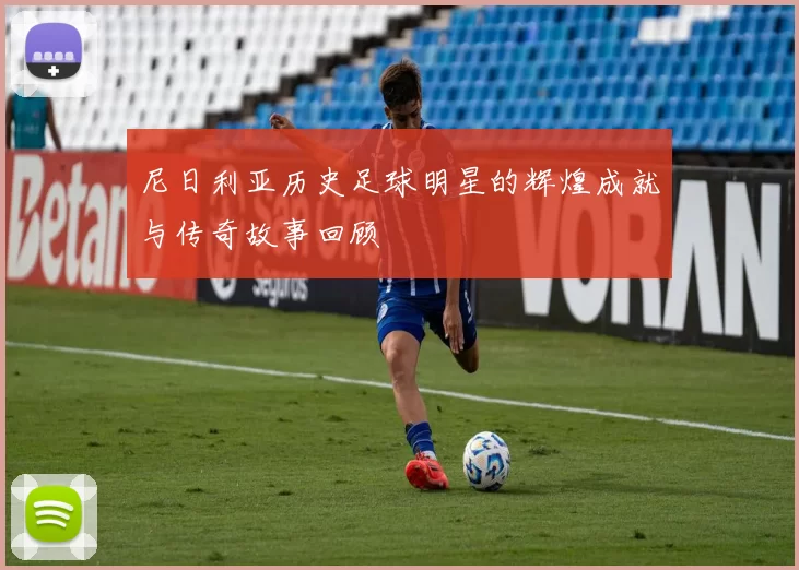 尼日利亚历史足球明星的辉煌成就与传奇故事回顾