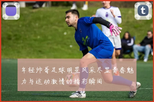 年轻帅哥足球明星风采尽显青春魅力与运动激情的精彩瞬间