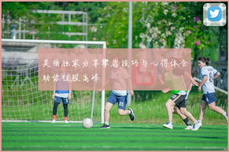 吴丽独家分享攀岩技巧与心得体会助你征服高峰