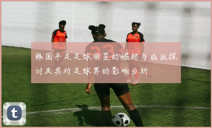 韩国平足足球明星的崛起与成就探讨及其对足球界的影响分析
