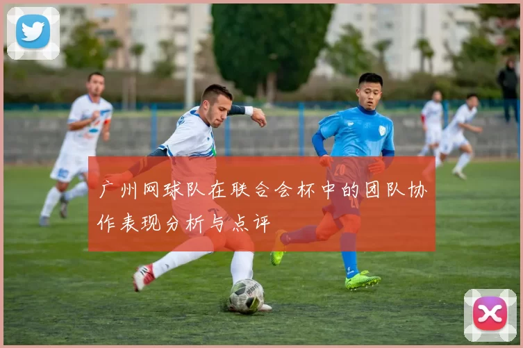 广州网球队在联合会杯中的团队协作表现分析与点评