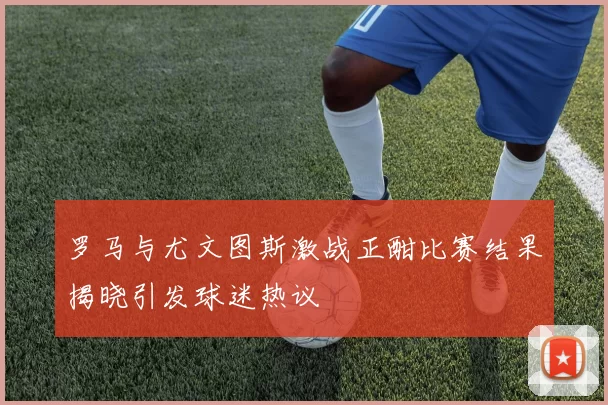 罗马与尤文图斯激战正酣比赛结果揭晓引发球迷热议
