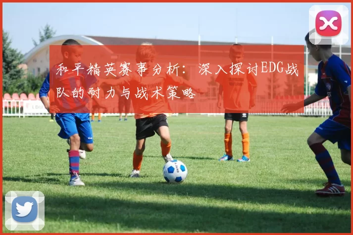 和平精英赛事分析：深入探讨EDG战队的耐力与战术策略