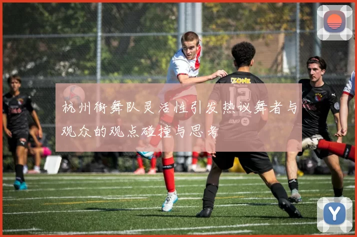 杭州街舞队灵活性引发热议舞者与观众的观点碰撞与思考