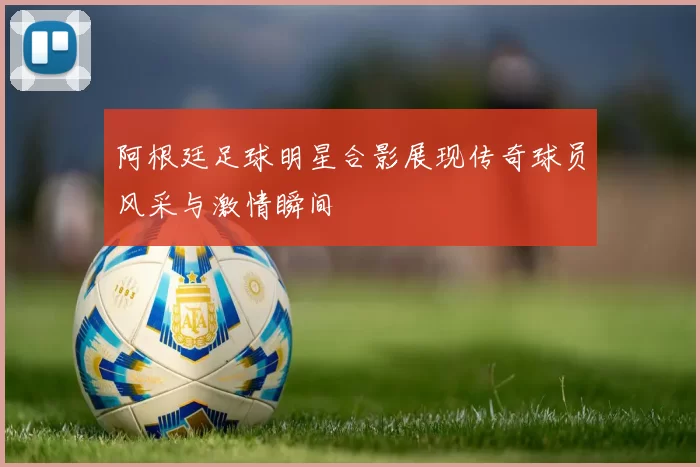 阿根廷足球明星合影展现传奇球员风采与激情瞬间
