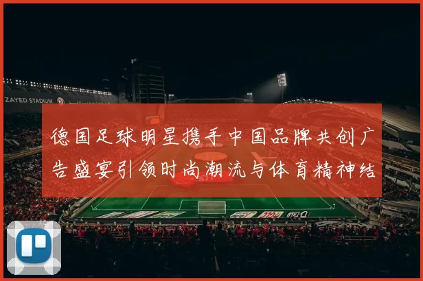 德国足球明星携手中国品牌共创广告盛宴引领时尚潮流与体育精神结合新风尚