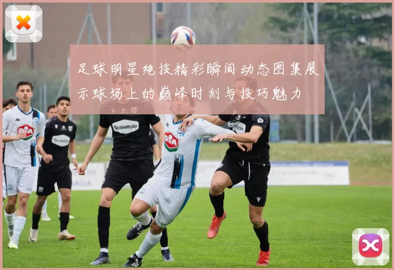 足球明星绝技精彩瞬间动态图集展示球场上的巅峰时刻与技巧魅力