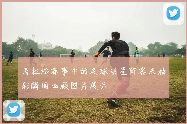 马拉松赛事中的足球明星阵容及精彩瞬间回顾图片展示