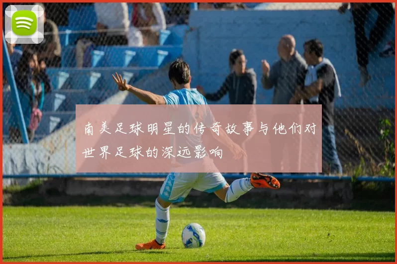 南美足球明星的传奇故事与他们对世界足球的深远影响