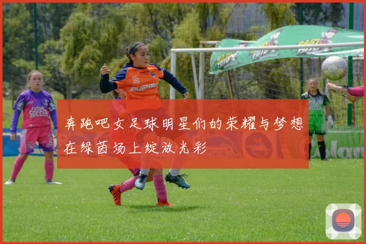 奔跑吧女足球明星们的荣耀与梦想在绿茵场上绽放光彩