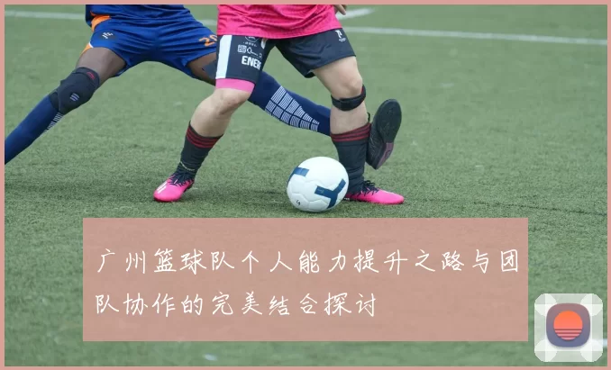 广州篮球队个人能力提升之路与团队协作的完美结合探讨