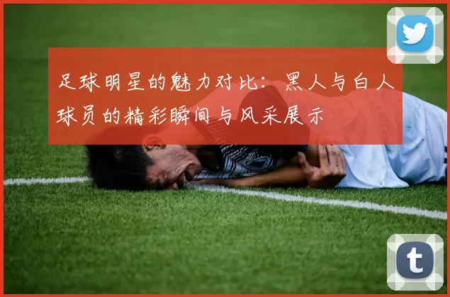 足球明星的魅力对比：黑人与白人球员的精彩瞬间与风采展示