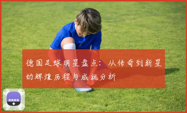 德国足球明星盘点：从传奇到新星的辉煌历程与成就分析