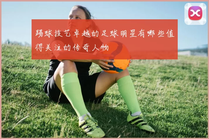 踢球技艺卓越的足球明星有哪些值得关注的传奇人物