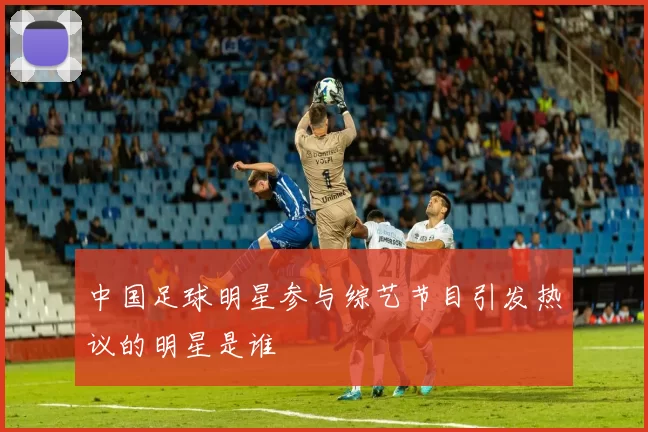中国足球明星参与综艺节目引发热议的明星是谁