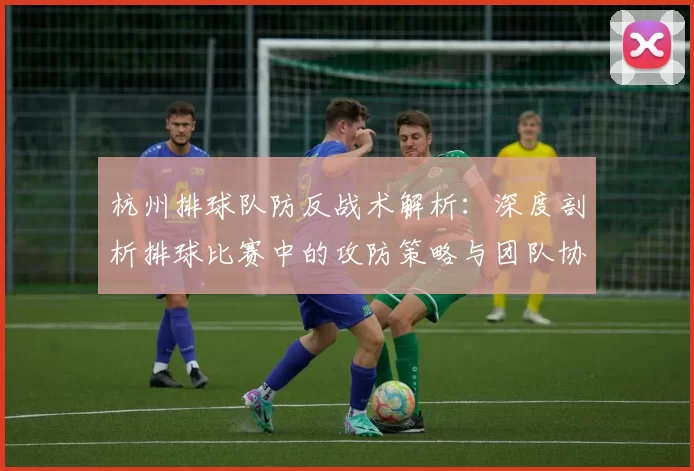 杭州排球队防反战术解析：深度剖析排球比赛中的攻防策略与团队协作