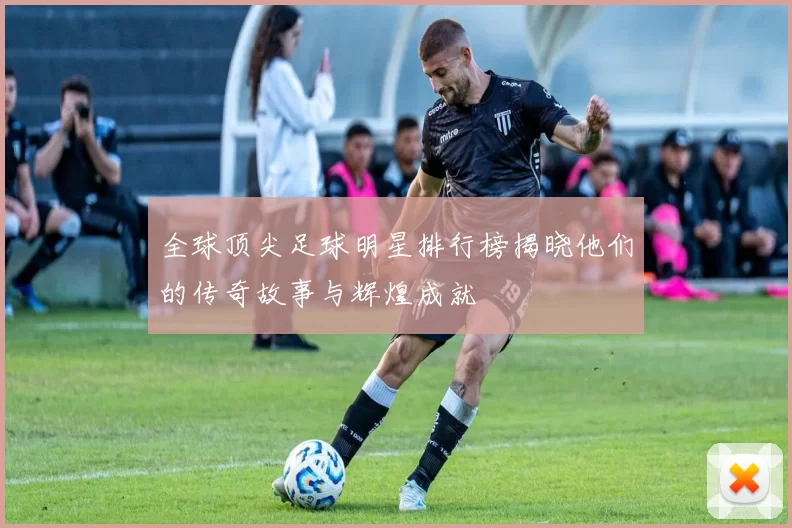全球顶尖足球明星排行榜揭晓他们的传奇故事与辉煌成就