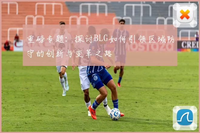 重磅专题：探讨BLG如何引领区域防守的创新与变革之路