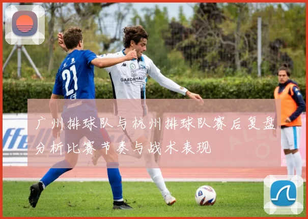 广州排球队与杭州排球队赛后复盘分析比赛节奏与战术表现