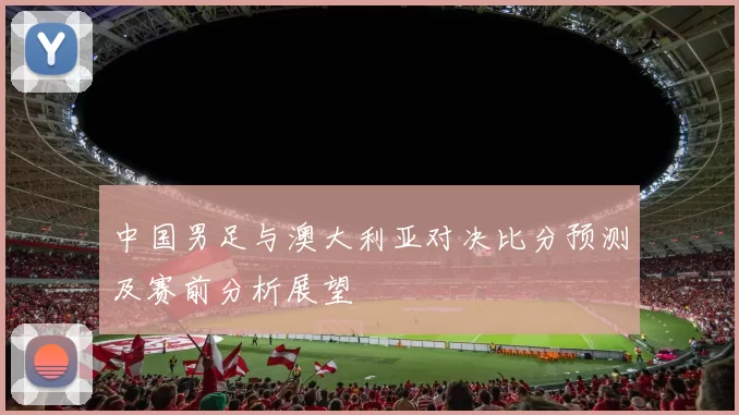 中国男足与澳大利亚对决比分预测及赛前分析展望