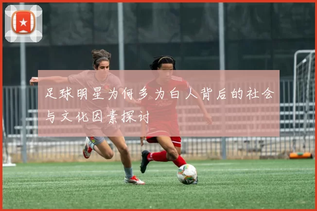 足球明星为何多为白人背后的社会与文化因素探讨