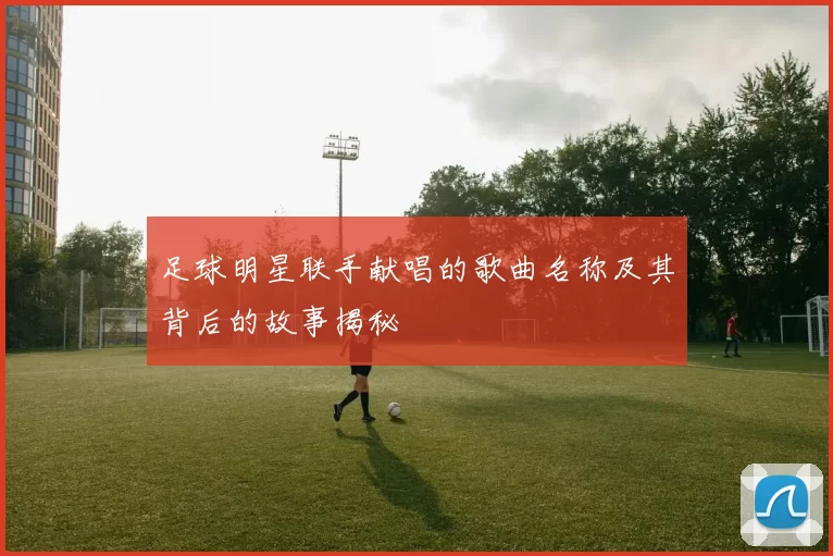 足球明星联手献唱的歌曲名称及其背后的故事揭秘