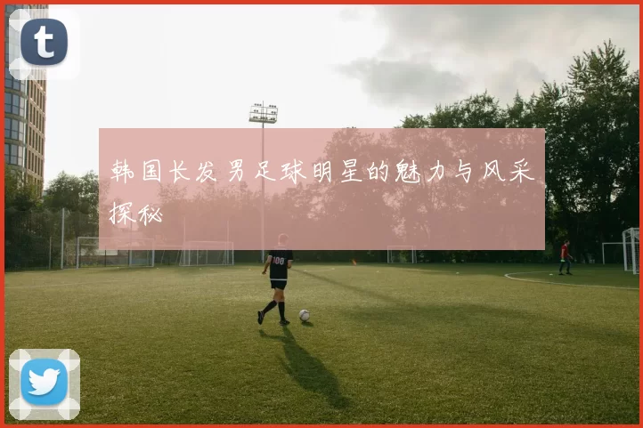 韩国长发男足球明星的魅力与风采探秘