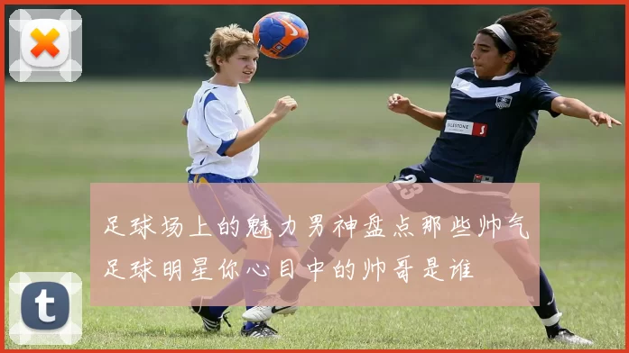 足球场上的魅力男神盘点那些帅气足球明星你心目中的帅哥是谁