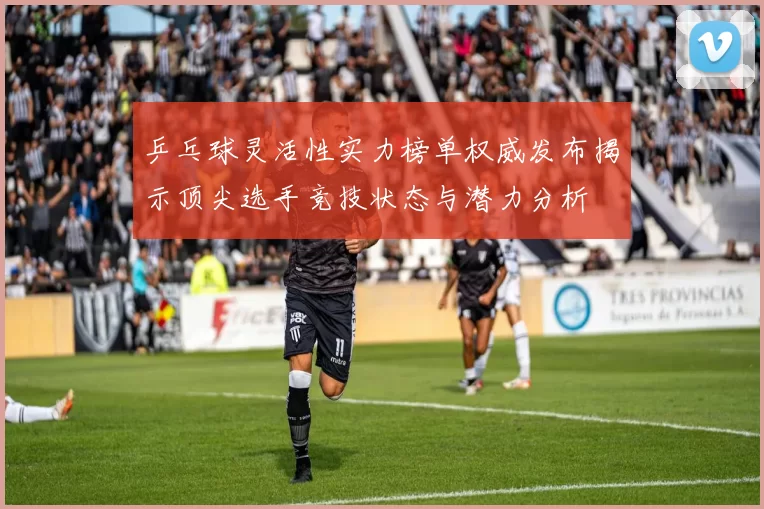 乒乓球灵活性实力榜单权威发布揭示顶尖选手竞技状态与潜力分析