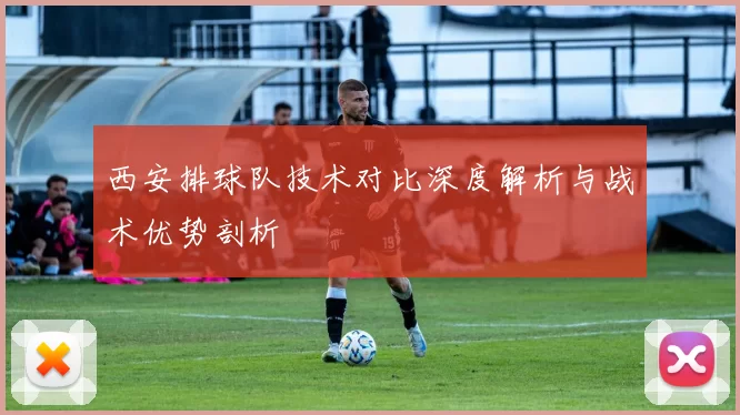 西安排球队技术对比深度解析与战术优势剖析