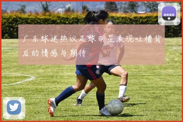 广东球迷热议足球明星表现吐槽背后的情感与期待