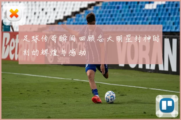 足球传奇瞬间回顾各大明星封神时刻的辉煌与感动
