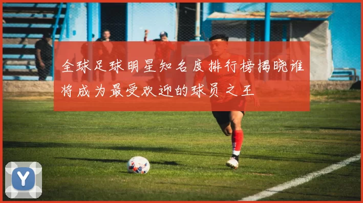 全球足球明星知名度排行榜揭晓谁将成为最受欢迎的球员之王